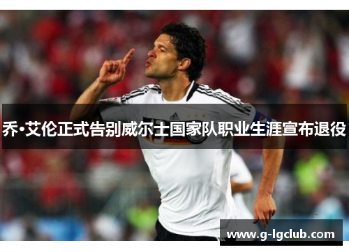 乔·艾伦正式告别威尔士国家队职业生涯宣布退役 乔·艾伦正式告别威尔士国家队职业生涯宣布退役