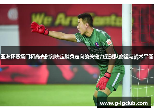 亚洲杯赛场门将高光时刻决定胜负走向的关键力量球队命运与战术平衡