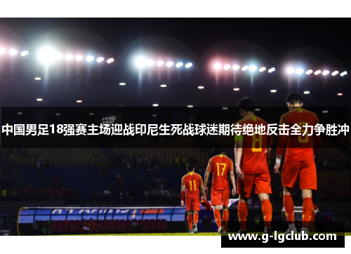 中国男足18强赛主场迎战印尼生死战球迷期待绝地反击全力争胜冲