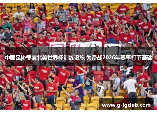 中国足协考察北美世界杯训练设施 为备战2026年赛事打下基础