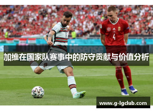 加维在国家队赛事中的防守贡献与价值分析 加维在国家队赛事中的防守贡献与价值分析