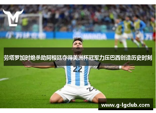劳塔罗加时绝杀助阿根廷夺得美洲杯冠军力压巴西创造历史时刻
