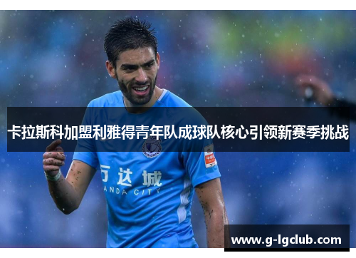 卡拉斯科加盟利雅得青年队成球队核心引领新赛季挑战 卡拉斯科加盟利雅得青年队成球队核心引领新赛季挑战