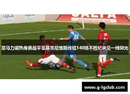 圣马力诺热身赛战平圣基茨尼维斯终结140场不胜纪录见一线微光 圣马力诺热身赛战平圣基茨尼维斯终结140场不胜纪录见一线微光