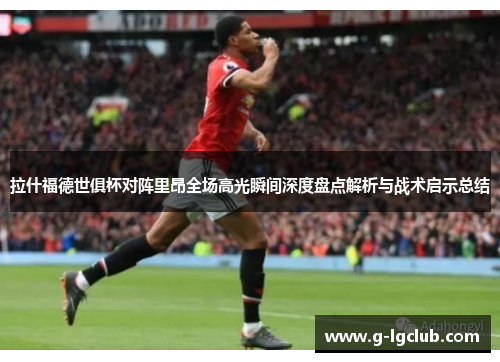 拉什福德世俱杯对阵里昂全场高光瞬间深度盘点解析与战术启示总结
