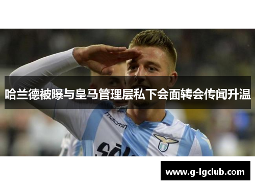 哈兰德被曝与皇马管理层私下会面转会传闻升温