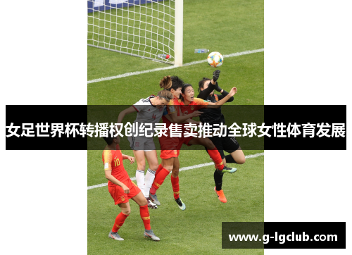 女足世界杯转播权创纪录售卖推动全球女性体育发展