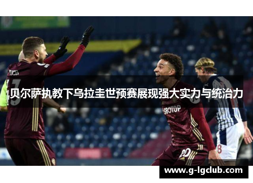 贝尔萨执教下乌拉圭世预赛展现强大实力与统治力