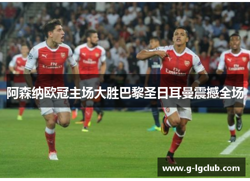 阿森纳欧冠主场大胜巴黎圣日耳曼震撼全场