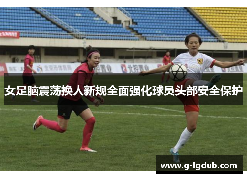女足脑震荡换人新规全面强化球员头部安全保护