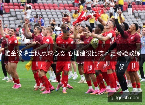 雅金谈瑞士队点球心态 心理建设比技术更考验教练 雅金谈瑞士队点球心态 心理建设比技术更考验教练